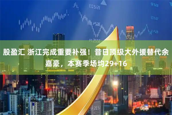 股盈汇 浙江完成重要补强！昔日顶级大外援替代余嘉豪，本赛季场均29+16