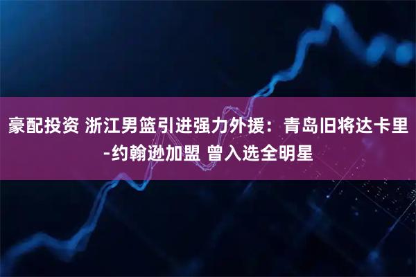 豪配投资 浙江男篮引进强力外援：青岛旧将达卡里-约翰逊加盟 曾入选全明星