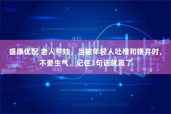 盛康优配 老人带娃，当被年轻人吐槽和嫌弃时，不要生气，记住3句话就赢了