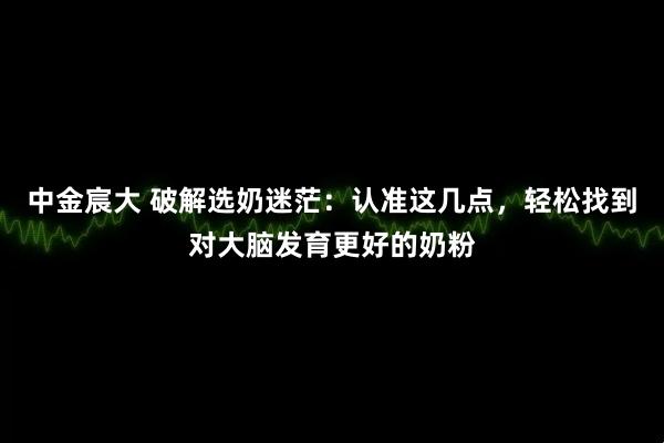 中金宸大 破解选奶迷茫：认准这几点，轻松找到对大脑发育更好的奶粉