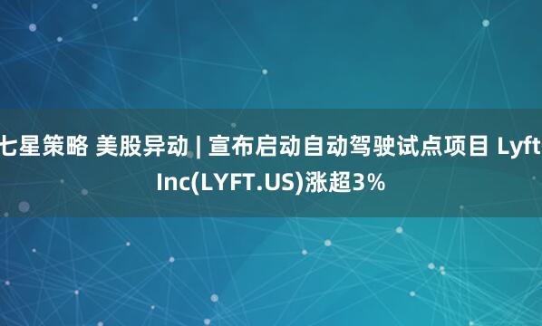 七星策略 美股异动 | 宣布启动自动驾驶试点项目 Lyft Inc(LYFT.US)涨超3%