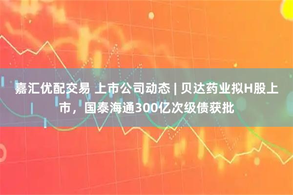 嘉汇优配交易 上市公司动态 | 贝达药业拟H股上市，国泰海通300亿次级债获批