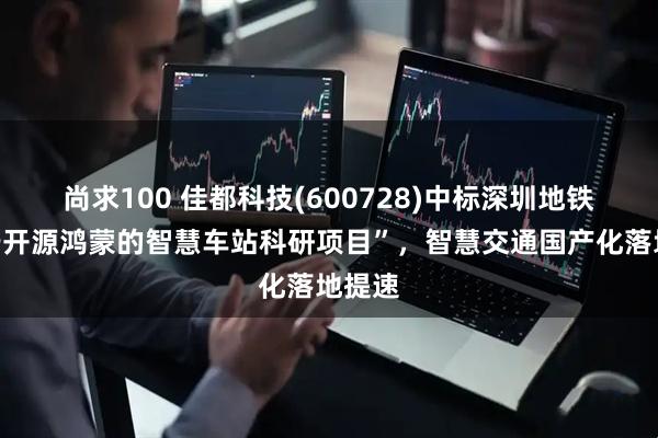 尚求100 佳都科技(600728)中标深圳地铁“基于开源鸿蒙的智慧车站科研项目”，智慧交通国产化落地提速