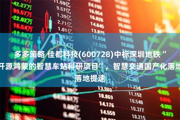 多多策略 佳都科技(600728)中标深圳地铁“基于开源鸿蒙的智慧车站科研项目”，智慧交通国产化落地提速