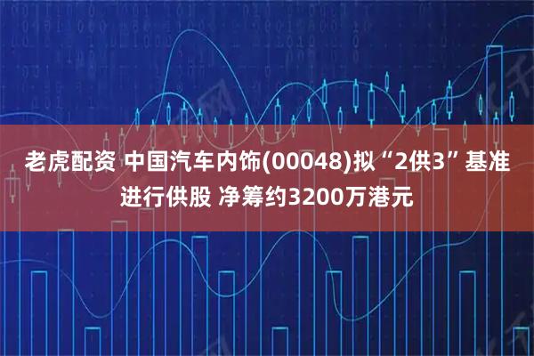 老虎配资 中国汽车内饰(00048)拟“2供3”基准进行供股 净筹约3200万港元