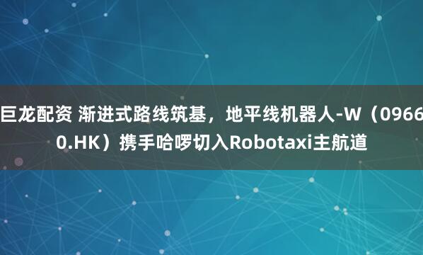 巨龙配资 渐进式路线筑基，地平线机器人-W（09660.HK）携手哈啰切入Robotaxi主航道