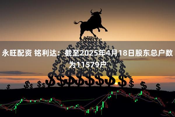 永旺配资 铭利达：截至2025年4月18日股东总户数为11579户