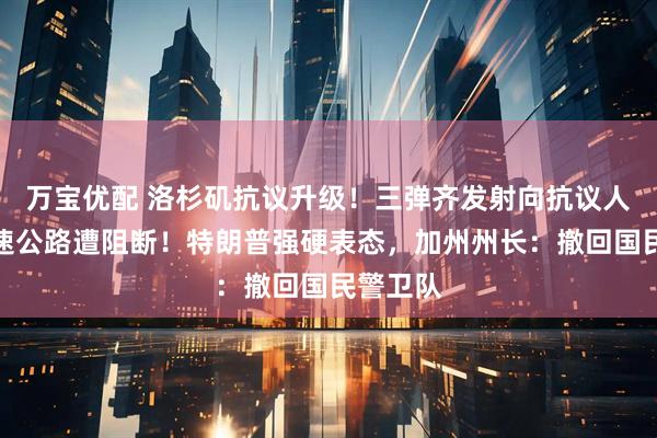 万宝优配 洛杉矶抗议升级！三弹齐发射向抗议人群，高速公路遭阻断！特朗普强硬表态，加州州长：撤回国民警卫队