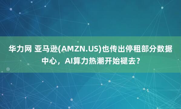 华力网 亚马逊(AMZN.US)也传出停租部分数据中心，AI算力热潮开始褪去？