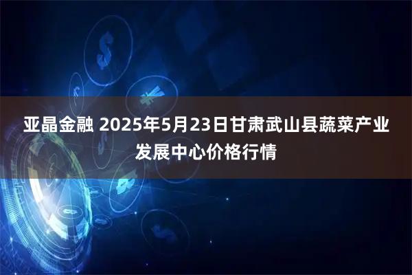 亚晶金融 2025年5月23日甘肃武山县蔬菜产业发展中心价格行情