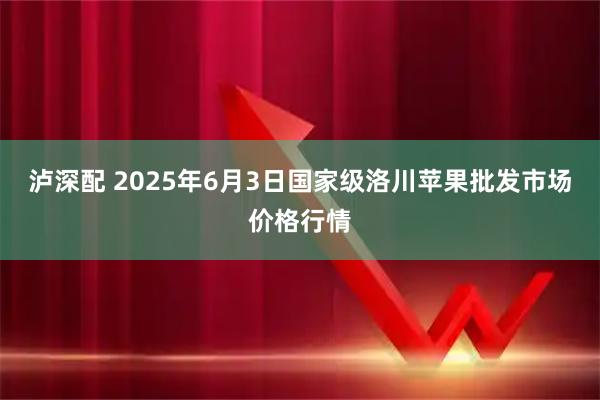泸深配 2025年6月3日国家级洛川苹果批发市场价格行情