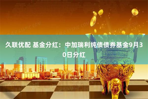 久联优配 基金分红：中加瑞利纯债债券基金9月30日分红