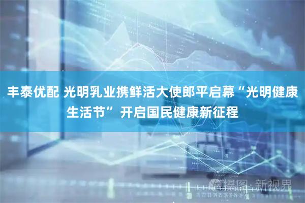 丰泰优配 光明乳业携鲜活大使郎平启幕“光明健康生活节” 开启国民健康新征程