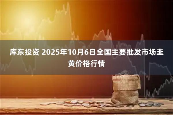 库东投资 2025年10月6日全国主要批发市场韭黄价格行情