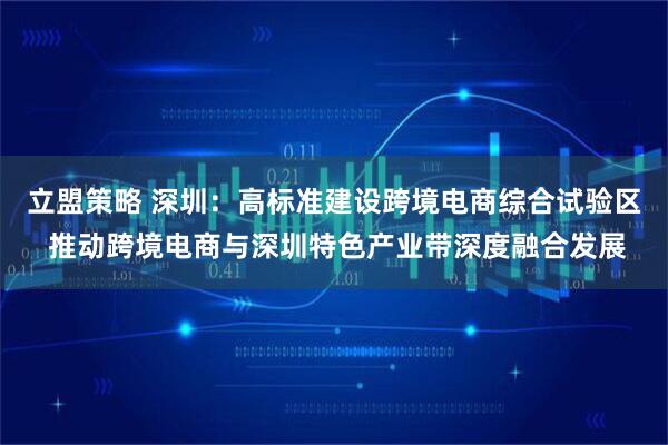 立盟策略 深圳：高标准建设跨境电商综合试验区 推动跨境电商与深圳特色产业带深度融合发展