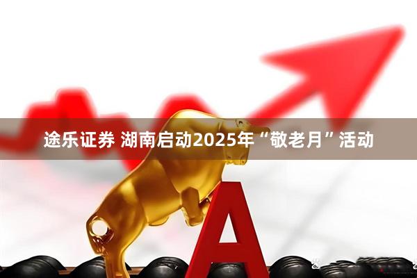 途乐证券 湖南启动2025年“敬老月”活动