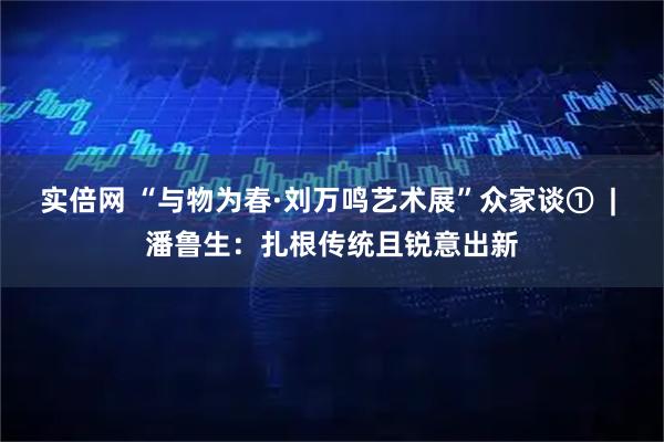 实倍网 “与物为春·刘万鸣艺术展”众家谈①  | 潘鲁生：扎根传统且锐意出新