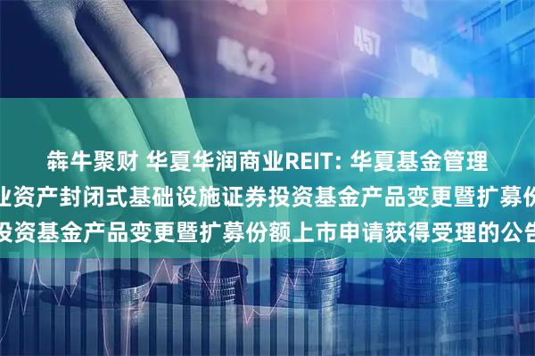 犇牛聚财 华夏华润商业REIT: 华夏基金管理有限公司关于华夏华润商业资产封闭式基础设施证券投资基金产品变更暨扩募份额上市申请获得受理的公告
