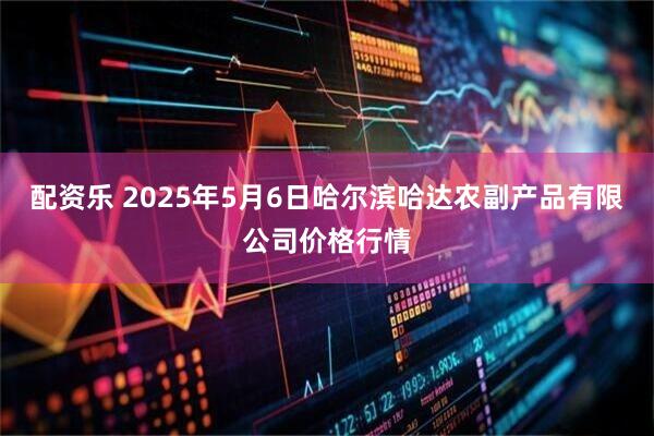 配资乐 2025年5月6日哈尔滨哈达农副产品有限公司价格行情