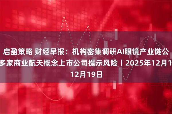 启盈策略 财经早报：机构密集调研AI眼镜产业链公司 多家商业航天概念上市公司提示风险丨2025年12月19日