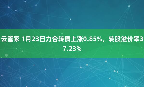 云管家 1月23日力合转债上涨0.85%，转股溢价率37.23%