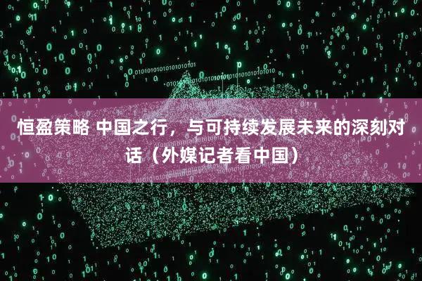 恒盈策略 中国之行，与可持续发展未来的深刻对话（外媒记者看中国）