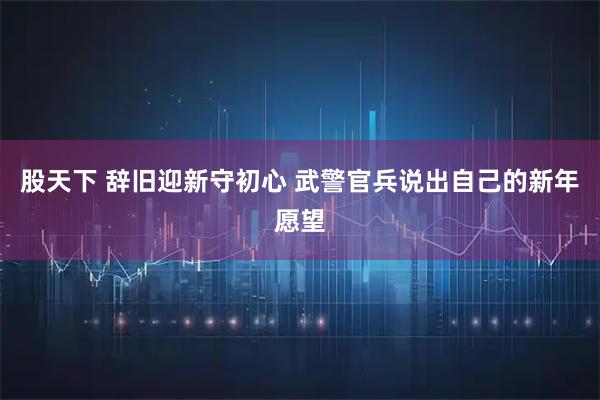 股天下 辞旧迎新守初心 武警官兵说出自己的新年愿望