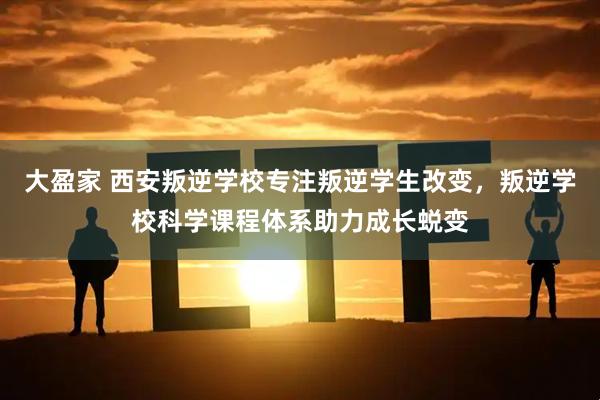 大盈家 西安叛逆学校专注叛逆学生改变，叛逆学校科学课程体系助力成长蜕变