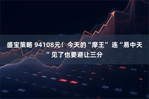盛宝策略 94108元！今天的“摩王” 连“易中天”见了也要避让三分