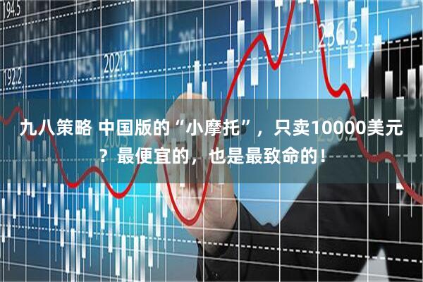 九八策略 中国版的“小摩托”，只卖10000美元？最便宜的，也是最致命的！