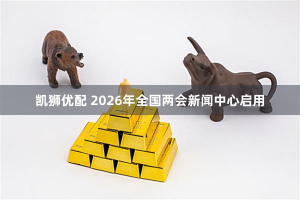 凯狮优配 2026年全国两会新闻中心启用
