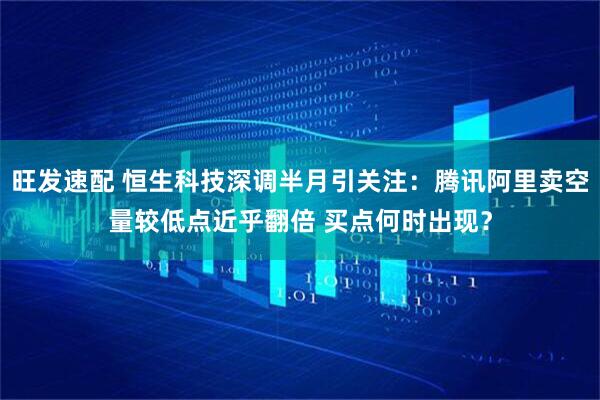 旺发速配 恒生科技深调半月引关注:腾讯阿里卖空量较低点近乎翻倍 买点何时出现?