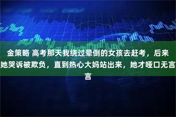 金策略 高考那天我绕过晕倒的女孩去赶考，后来她哭诉被欺负，直到热心大妈站出来，她才哑口无言