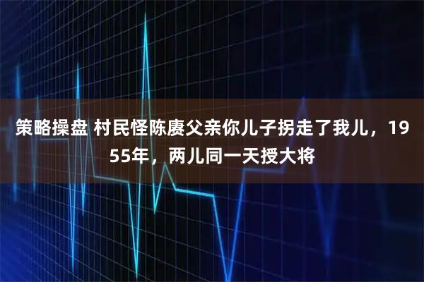 策略操盘 村民怪陈赓父亲你儿子拐走了我儿，1955年，两儿同一天授大将