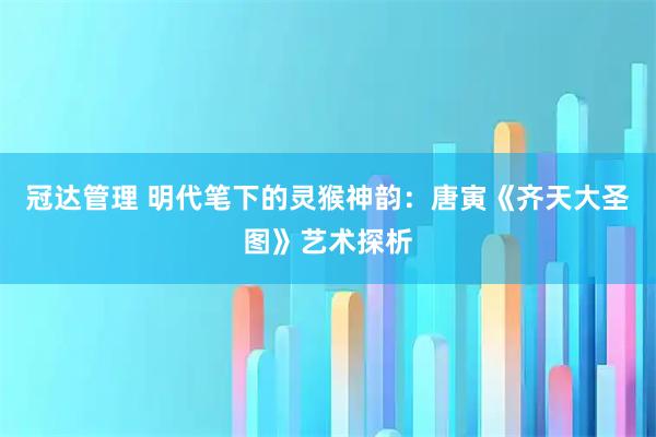 冠达管理 明代笔下的灵猴神韵:唐寅《齐天大圣图》艺术探析