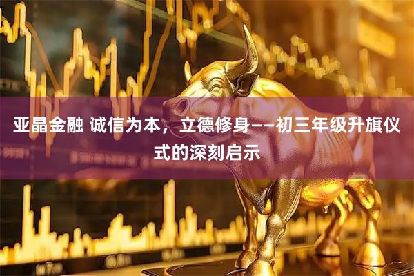 亚晶金融 诚信为本，立德修身——初三年级升旗仪式的深刻启示
