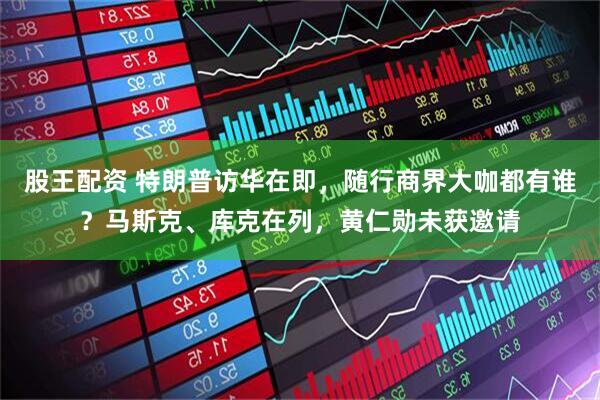 股王配资 特朗普访华在即，随行商界大咖都有谁？马斯克、库克在列，黄仁勋未获邀请
