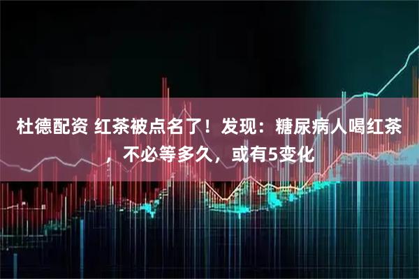杜德配资 红茶被点名了！发现：糖尿病人喝红茶，不必等多久，或有5变化